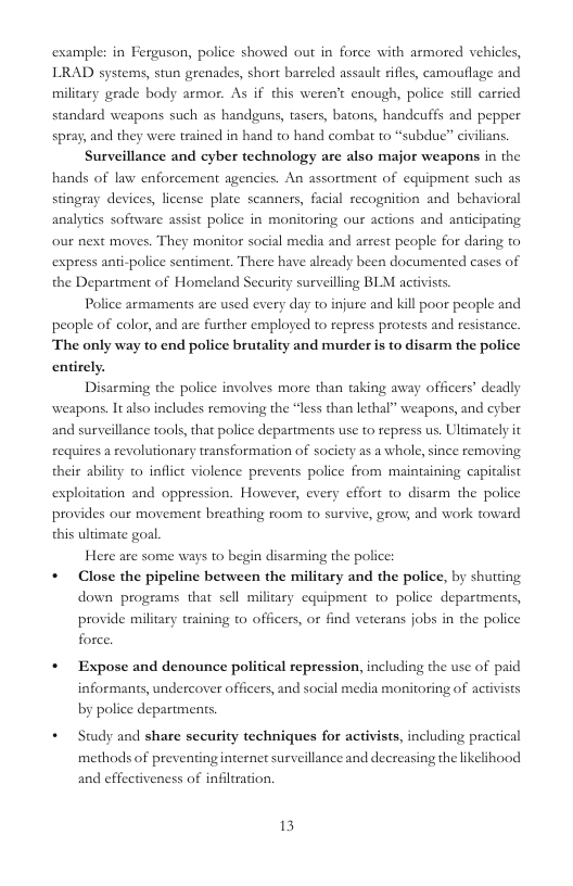 example: in Ferguson, police showed out in force with armored vehicles, LRAD systems, stun grenades, short barreled assault ifles, camouflage and military geade body armor. As if this weren’t enough, police sl carried standard weapons such as handguns, tasers, batons, handeuffs and pepper spray, and they were trained in hand to hand combat to “subdue” civilians. Surveillance and cyber technology are also major weapons in the hands of law enforcement agencies. An assortment of equipment such as stingray devices, license plate scanners, facial recognition and behavioral analytics software assist police in monitoring our actions and anticipating our next moves. They monitor social media and arsest people for daring to express ani-police sentiment. There have already been documented cases of the Department of Homeland Security surveilling BLM activists. Police armaments are used every day to injure and kill poor people and people of color, and are further employed to repress protests and resistance. The only way to end police brutality and murder is to disarm the police entirely. Disarming the police involves more than taking away officers’ deadly weapons. It also includes removing the “less than lethal” weapons, and cyber and surveillance tools, that police departments use to repress us. Ultimately it requires a revolutionary transformation of society as a whole,since removing their ability o inflict violence prevents police from maintaining capitalist exploitation and oppression. However, every effort to disarm the police provides our movement breathing room to survive, grow; and work toward this ultimate goal Here are some ways to begin disarming the police * Close the pipeline between the military and the police, by shuting down programs that sell military equipment 1o police departments, provide military craining to officers, or find veterans jobs in the police force, * Expose and denounce political repression, including the use of paid informants, undercover officers, and social media monitoring of activists by police departments. * Study and share security techniques for activists, including practical methods of preventinginternet surveillance and decreasing the likelihood and effectiveness of infltration. 13